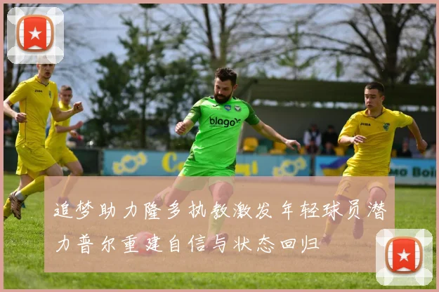 追梦助力隆多执教激发年轻球员潜力普尔重建自信与状态回归