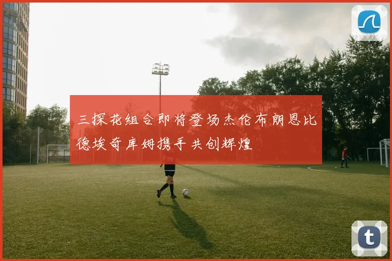 三探花组合即将登场杰伦布朗恩比德埃奇库姆携手共创辉煌