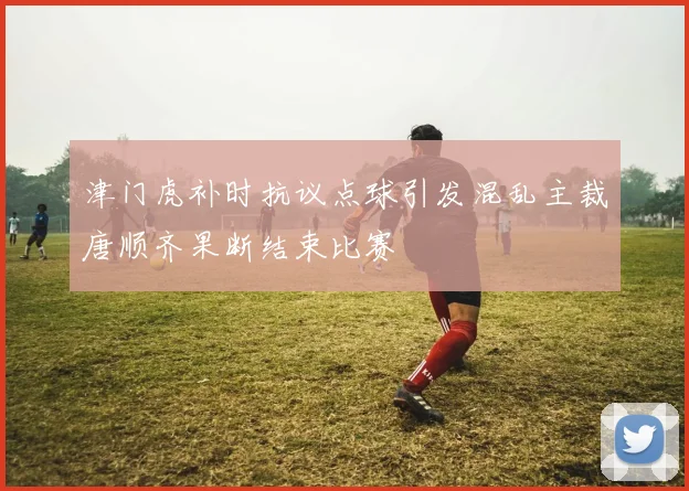 津门虎补时抗议点球引发混乱主裁唐顺齐果断结束比赛