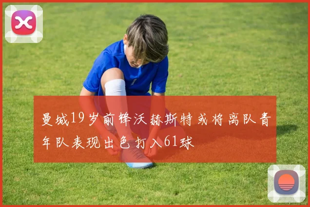 曼城19岁前锋沃赫斯特或将离队青年队表现出色打入61球