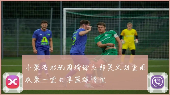 小聚洛杉矶周琦徐杰郭昊文刘金雨欢聚一堂共享篮球情谊