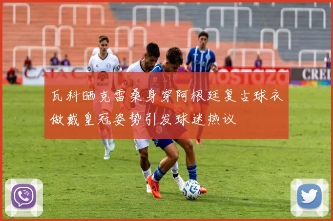 瓦科晒克雷桑身穿阿根廷复古球衣做戴皇冠姿势引发球迷热议