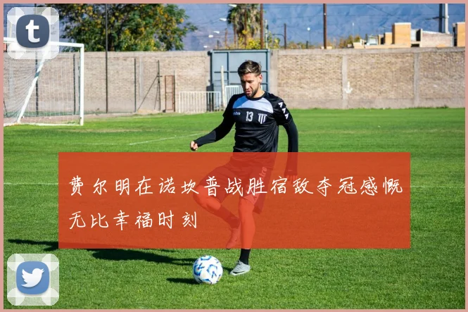 费尔明在诺坎普战胜宿敌夺冠感慨无比幸福时刻