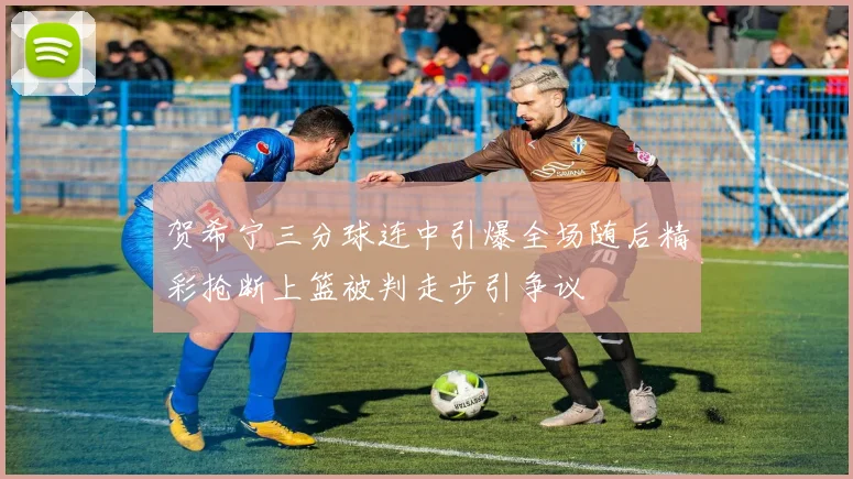 贺希宁三分球连中引爆全场随后精彩抢断上篮被判走步引争议
