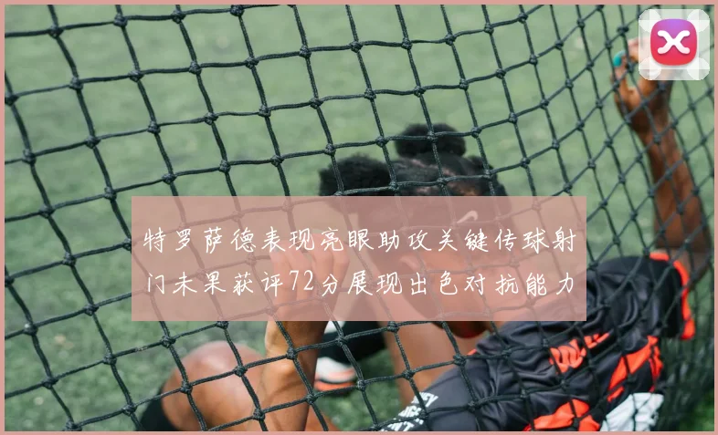 特罗萨德表现亮眼助攻关键传球射门未果获评72分展现出色对抗能力