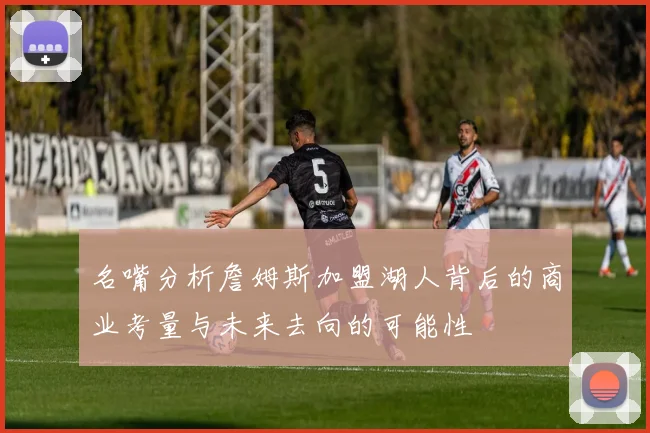 名嘴分析詹姆斯加盟湖人背后的商业考量与未来去向的可能性