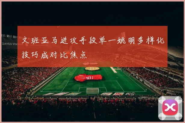 文班亚马进攻手段单一姚明多样化技巧成对比焦点