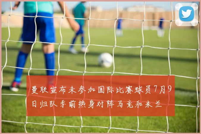 曼联宣布未参加国际比赛球员7月9日归队季前热身对阵马竞和米兰