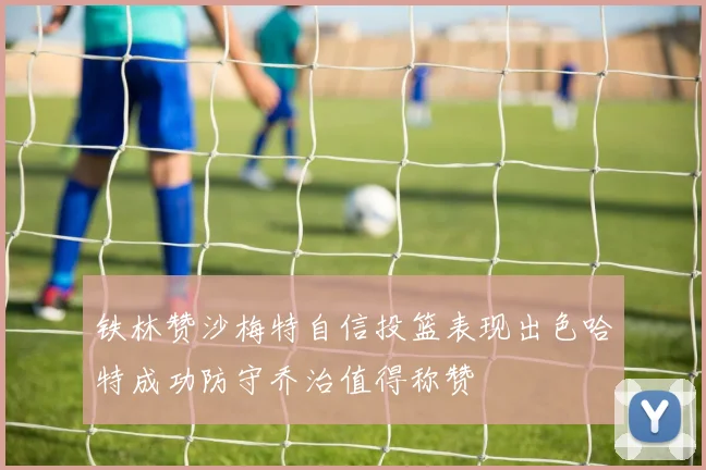 铁林赞沙梅特自信投篮表现出色哈特成功防守乔治值得称赞