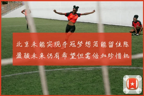 北京未能实现夺冠梦想若能留住陈盈骏未来仍有希望但需倍加珍惜机会