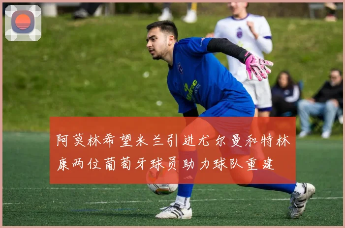 阿莫林希望米兰引进尤尔曼和特林康两位葡萄牙球员助力球队重建