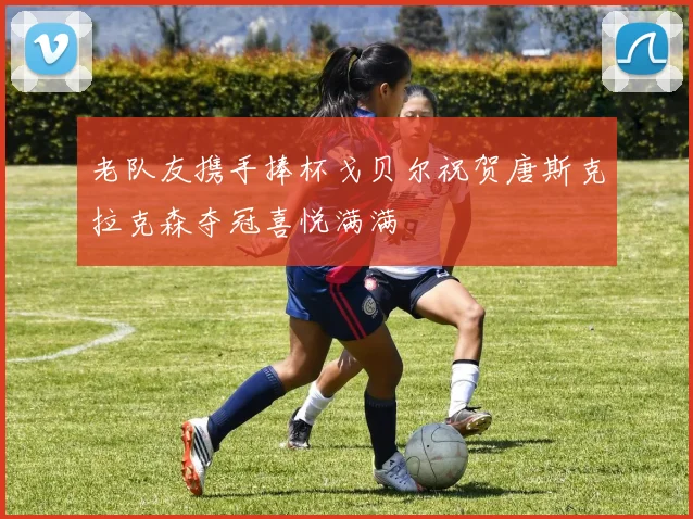老队友携手捧杯戈贝尔祝贺唐斯克拉克森夺冠喜悦满满