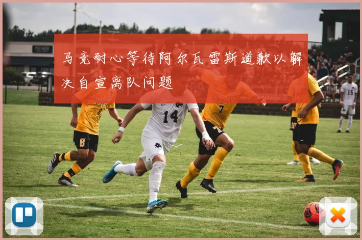 马竞耐心等待阿尔瓦雷斯道歉以解决自宣离队问题