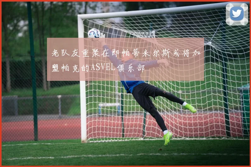 老队友重聚在即帕蒂米尔斯或将加盟帕克的ASVEL俱乐部